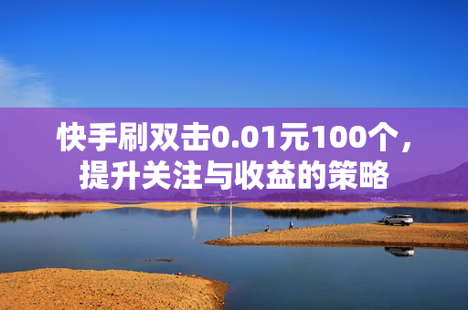 快手刷双击0.01元100个，提升关注与收益的策略