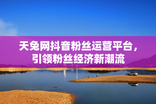 天兔网抖音粉丝运营平台，引领粉丝经济新潮流