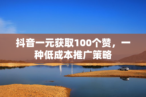 抖音一元获取100个赞，一种低成本推广策略