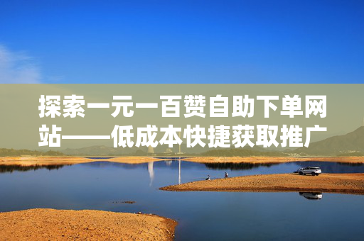 探索一元一百赞自助下单网站——低成本快捷获取推广方式