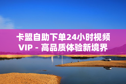 卡盟自助下单24小时视频VIP - 高品质体验新境界