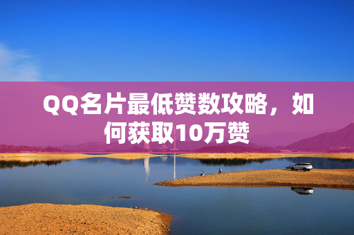 QQ名片最低赞数攻略，如何获取10万赞