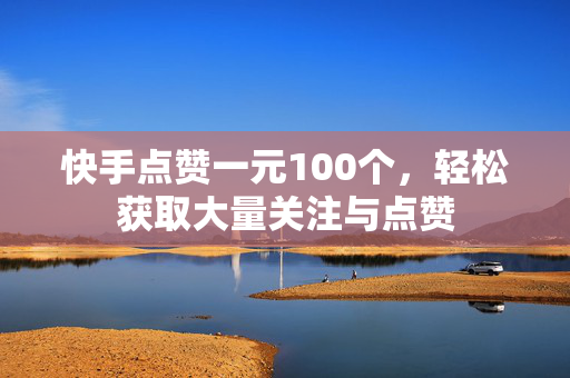 快手点赞一元100个，轻松获取大量关注与点赞