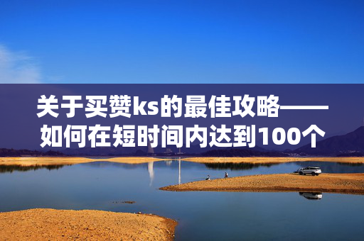 关于买赞ks的最佳攻略——如何在短时间内达到100个推荐数量