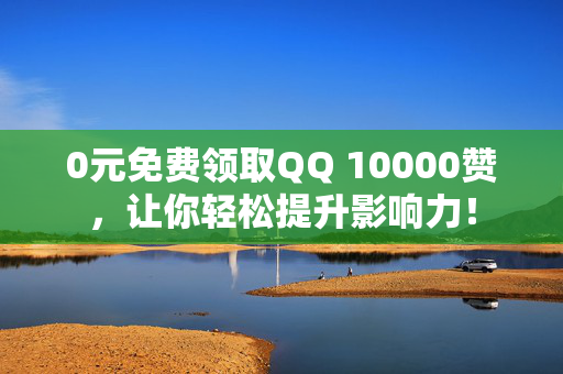 0元免费领取QQ 10000赞，让你轻松提升影响力！