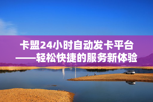 卡盟24小时自动发卡平台——轻松快捷的服务新体验