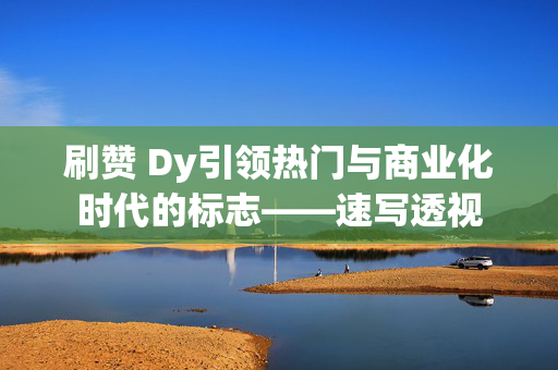 刷赞 Dy引领热门与商业化时代的标志——速写透视