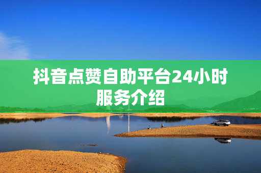 抖音点赞自助平台24小时服务介绍