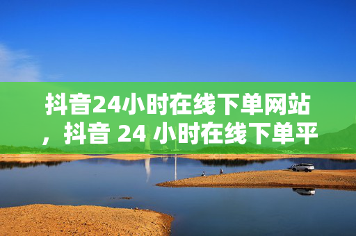 抖音24小时在线下单网站，抖音 24 小时在线下单平台