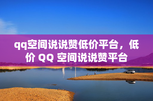 qq空间说说赞低价平台，低价 QQ 空间说说赞平台