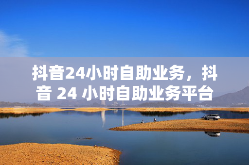 抖音24小时自助业务，抖音 24 小时自助业务平台