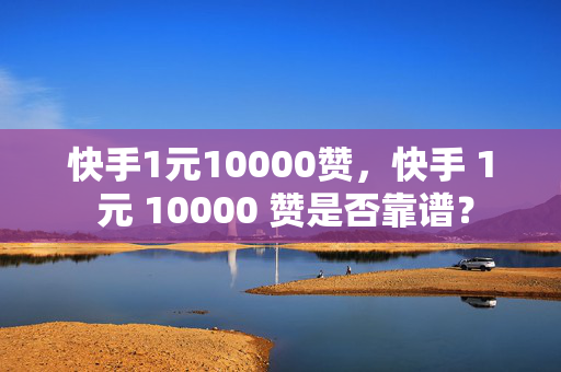 快手1元10000赞，快手 1 元 10000 赞是否靠谱？