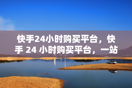 快手24小时购买平台，快手 24 小时购买平台，一站式购物新体验