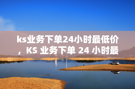 ks业务下单24小时最低价，KS 业务下单 24 小时最低价保障