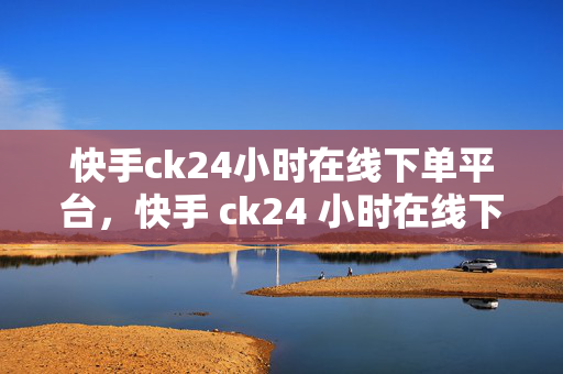 快手ck24小时在线下单平台，快手 ck24 小时在线下单平台，便捷与效率的完美结合