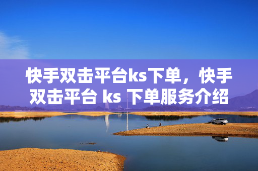 快手双击平台ks下单，快手双击平台 ks 下单服务介绍