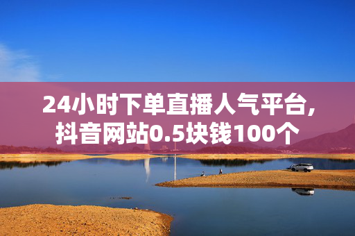 24小时下单直播人气平台,抖音网站0.5块钱100个