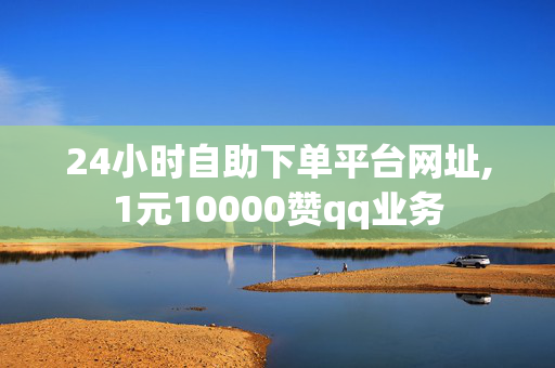 24小时自助下单平台网址,1元10000赞qq业务