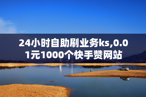 24小时自助刷业务ks,0.01元1000个快手赞网站