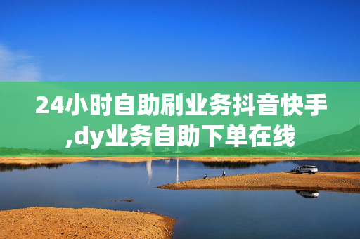 24小时自助刷业务抖音快手,dy业务自助下单在线