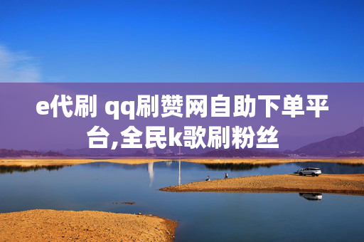 e代刷 qq刷赞网自助下单平台,全民k歌刷粉丝