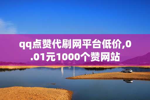 qq点赞代刷网平台低价,0.01元1000个赞网站