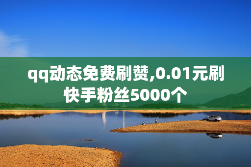 qq动态免费刷赞,0.01元刷快手粉丝5000个